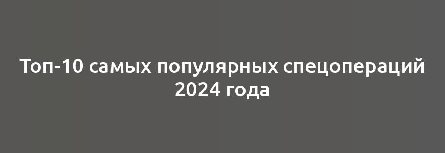 Топ-10 самых популярных спецопераций 2024 года