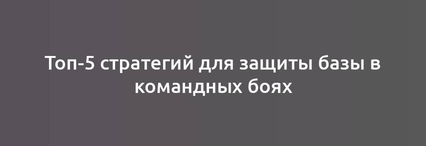 Топ-5 стратегий для защиты базы в командных боях