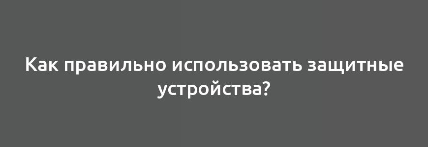 Как правильно использовать защитные устройства?