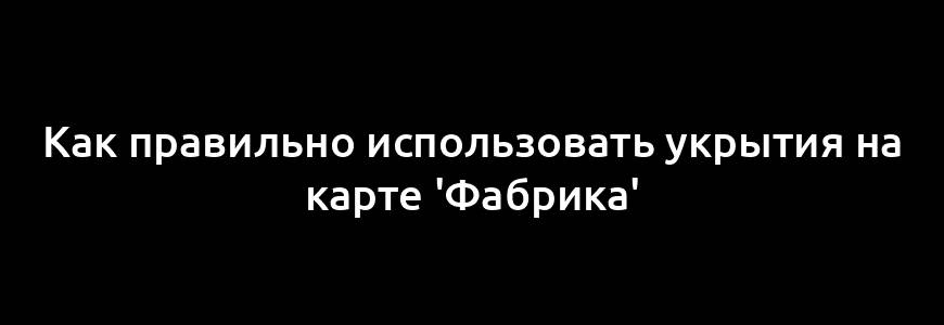 Как правильно использовать укрытия на карте 'Фабрика'