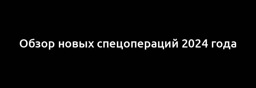 Обзор новых спецопераций 2024 года