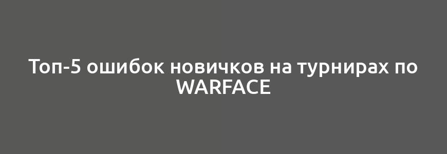 Топ-5 ошибок новичков на турнирах по Warface