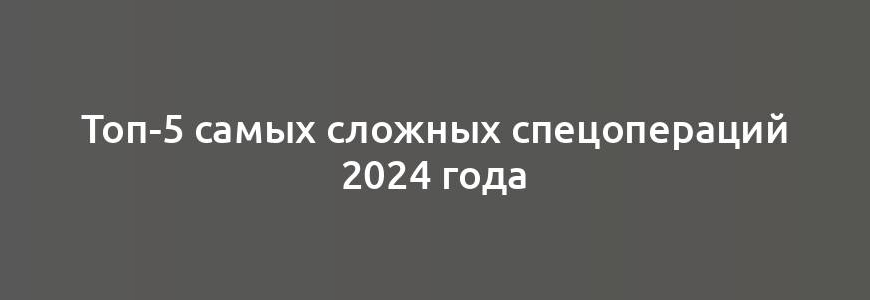 Топ-5 самых сложных спецопераций 2024 года