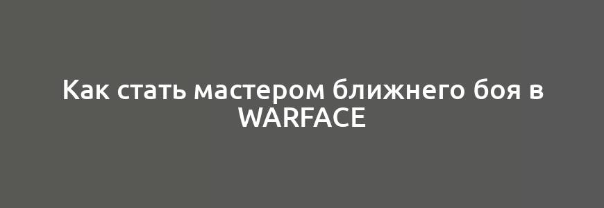 Как стать мастером ближнего боя в Warface