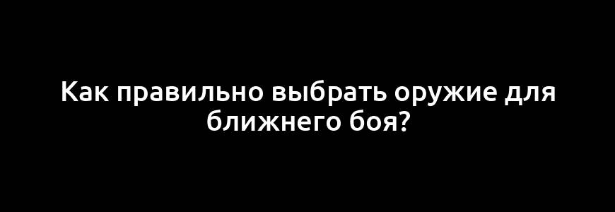 Как правильно выбрать оружие для ближнего боя?