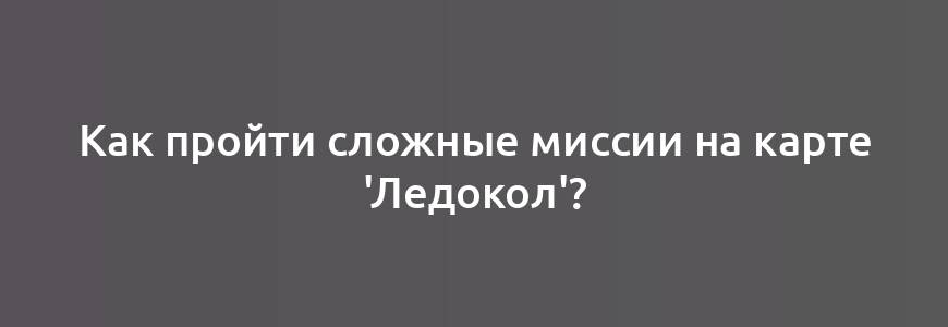 Как пройти сложные миссии на карте 'Ледокол'?